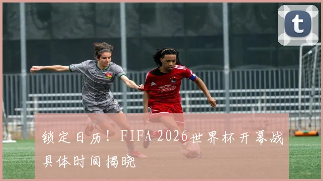 锁定日历！FIFA 2026世界杯开幕战具体时间揭晓