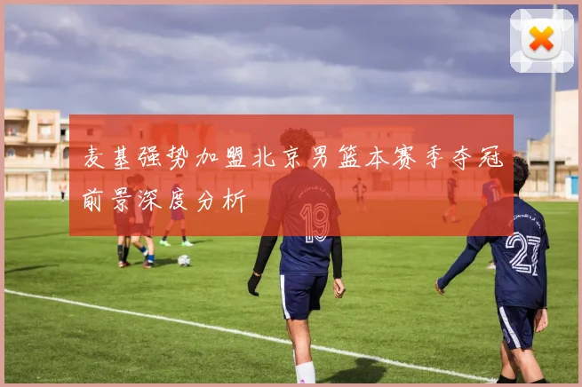 麦基强势加盟北京男篮本赛季夺冠前景深度分析