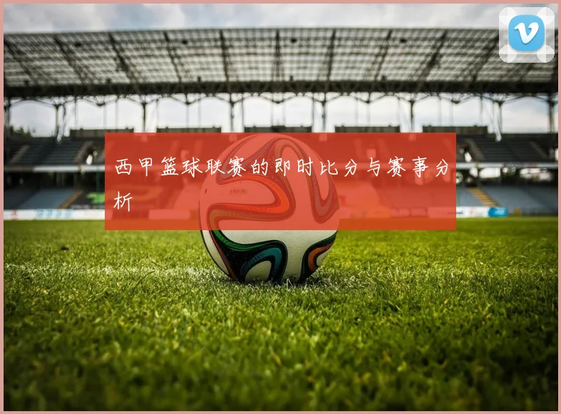 西甲篮球联赛的即时比分与赛事分析